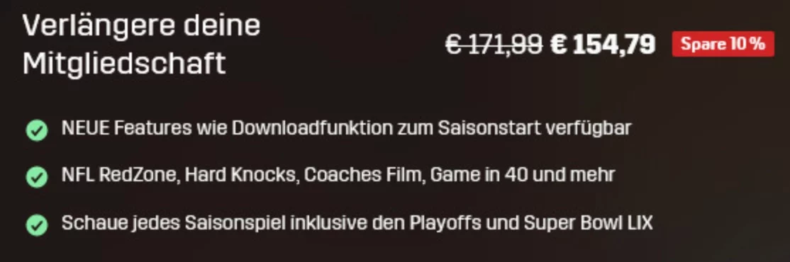 FootballR - NFL - Deutsche Werbung für eine Mitgliedschaftsverlängerung mit reduziertem Preis von €171,98 auf €154,79 und 10 % Ersparnis. Vorteile: neue Download-Funktion, Zugang zu NFL RedZone, Hard Knocks, Coaches Film, Game in 40 und allen Saisonspielen inklusive Playoffs und Super Bowl LIX im NFL Game Pass – Geld sparen garantiert! Diese Beschreibung wurde automatisch generiert.