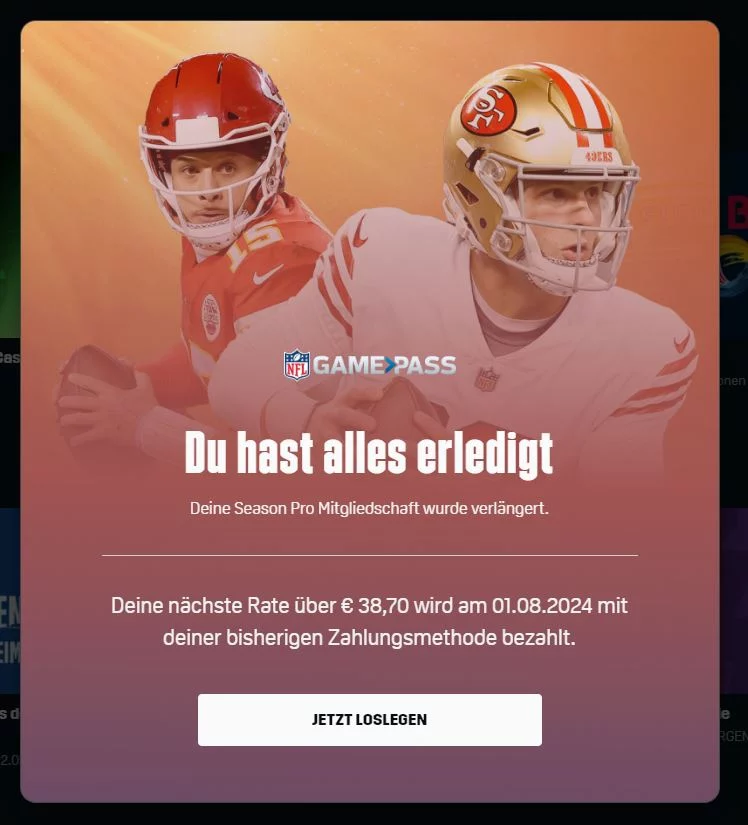 FootballR - NFL - Auf dieser Anzeige für den NFL Game Pass sind zwei American Football-Spieler in Uniform und mit Helm zu sehen. Der Text lautet in etwa: „Du hast alles erledigt. Deine Season Pro-Mitgliedschaft wurde verlängert. Deine nächste Rate in Höhe von 38,70 € wird am 01.08.2024 mit deiner bisherigen Zahlungsmethode bezahlt.“ Geld sparen mit dem NFL Game Pass! Diese Beschreibung wurde automatisch generiert.