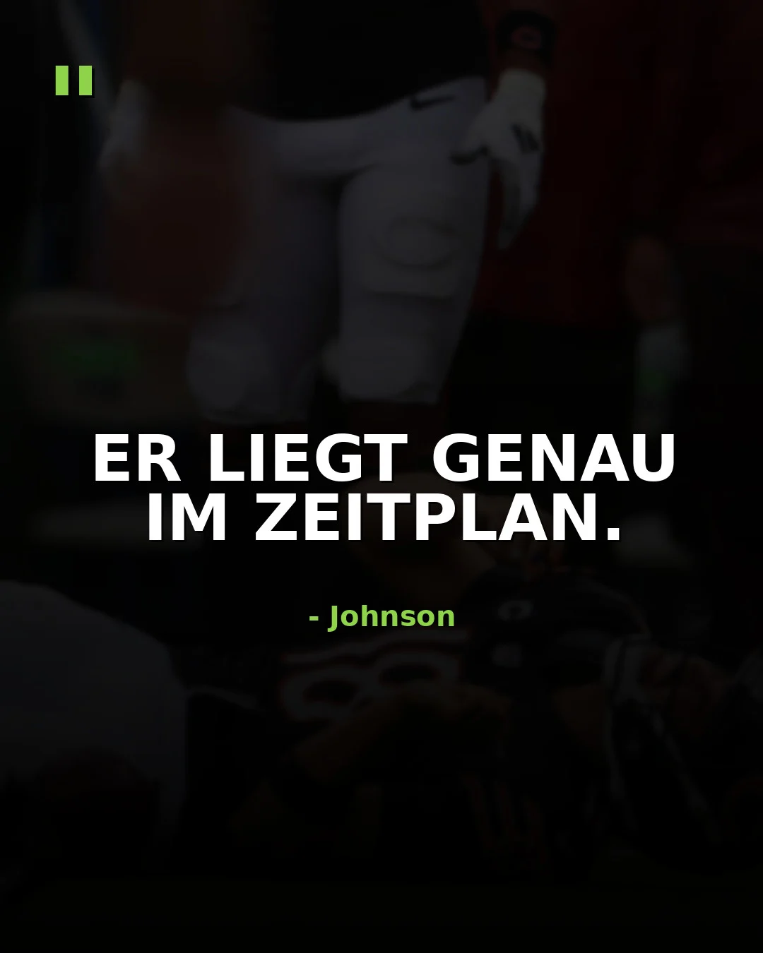 Der weiße Text auf Deutsch lautet: „ER LIEGT GENAU IM ZEITPLAN.“ Darunter steht „- Johnson“ als Urheberangabe. Im Hintergrund ist eine verschwommene Szene mit einer Person in Sportkleidung zu sehen, die an die Entschlossenheit von Sportlern wie Caleb Williams erinnert. Alt-Text wurde KI-generiert.